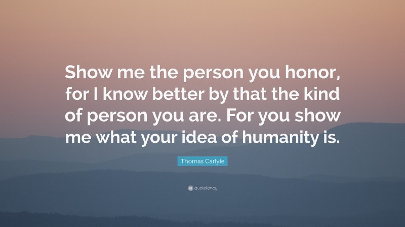Thomas Carlyle Quote: “Show me the person you honor, for I know better by that the kind of person you are. For you show me what your idea of humanity is.”