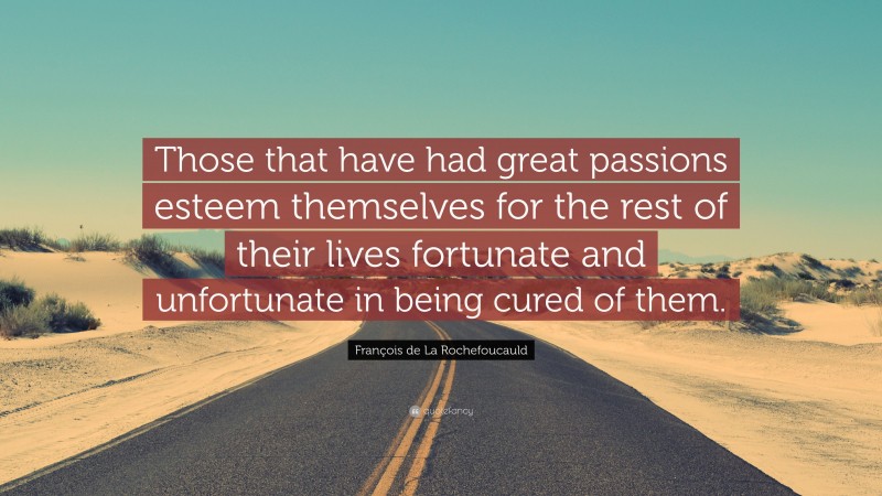 François de La Rochefoucauld Quote: “Those that have had great passions esteem themselves for the rest of their lives fortunate and unfortunate in being cured of them.”