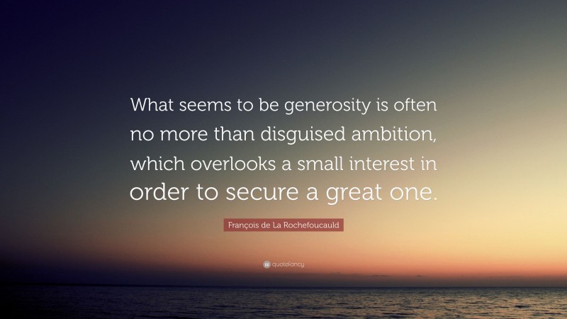 François de La Rochefoucauld Quote: “What seems to be generosity is often no more than disguised ambition, which overlooks a small interest in order to secure a great one.”