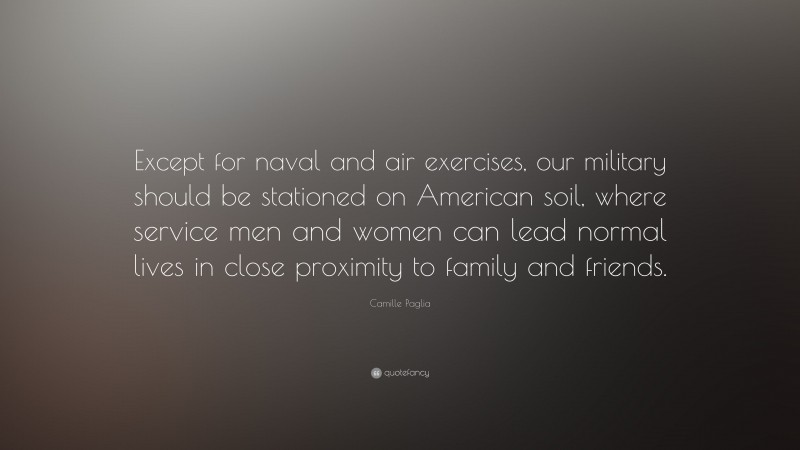Camille Paglia Quote: “Except for naval and air exercises, our military should be stationed on American soil, where service men and women can lead normal lives in close proximity to family and friends.”