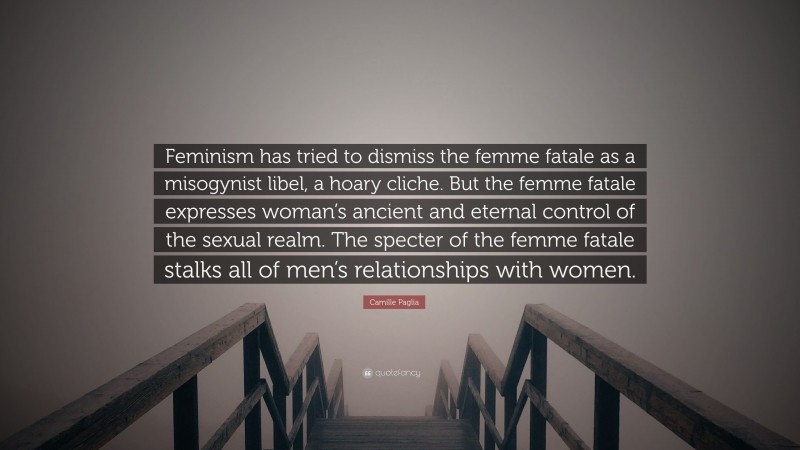 Camille Paglia Quote: “Feminism has tried to dismiss the femme fatale as a misogynist libel, a hoary cliche. But the femme fatale expresses woman’s ancient and eternal control of the sexual realm. The specter of the femme fatale stalks all of men’s relationships with women.”