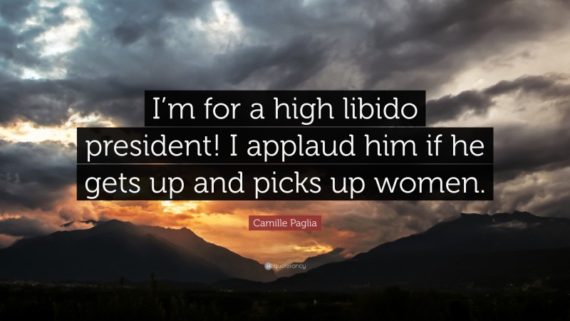 Camille Paglia Quote: “I’m for a high libido president! I applaud him if he gets up and picks up women.”