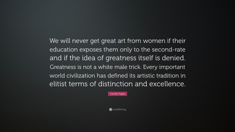 Camille Paglia Quote: “We will never get great art from women if their education exposes them only to the second-rate and if the idea of greatness itself is denied. Greatness is not a white male trick. Every important world civilization has defined its artistic tradition in elitist terms of distinction and excellence.”