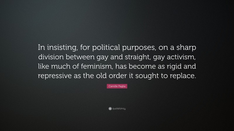 Camille Paglia Quote: “In insisting, for political purposes, on a sharp division between gay and straight, gay activism, like much of feminism, has become as rigid and repressive as the old order it sought to replace.”