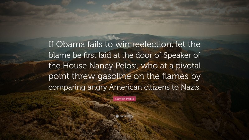 Camille Paglia Quote: “If Obama fails to win reelection, let the blame be first laid at the door of Speaker of the House Nancy Pelosi, who at a pivotal point threw gasoline on the flames by comparing angry American citizens to Nazis.”