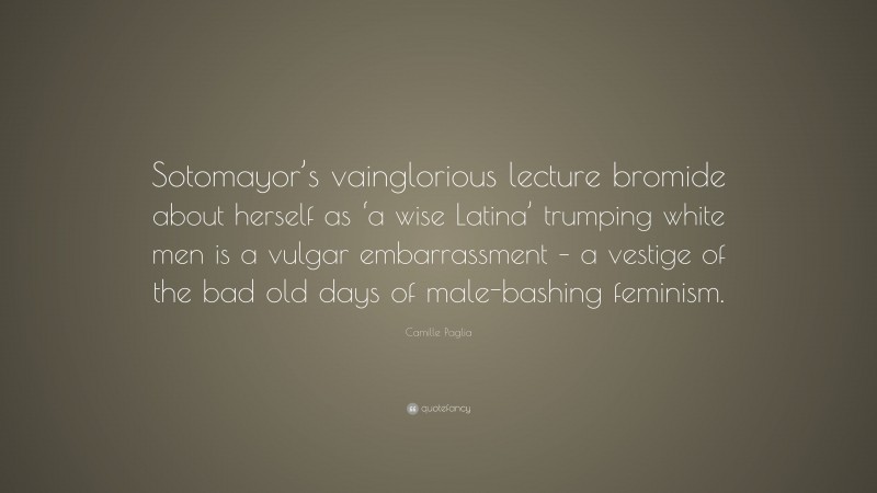 Camille Paglia Quote: “Sotomayor’s vainglorious lecture bromide about herself as ‘a wise Latina’ trumping white men is a vulgar embarrassment – a vestige of the bad old days of male-bashing feminism.”