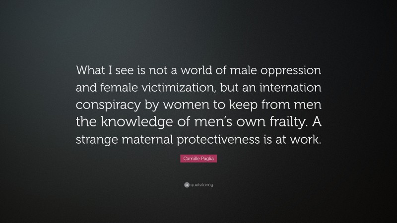 Camille Paglia Quote: “What I see is not a world of male oppression and female victimization, but an internation conspiracy by women to keep from men the knowledge of men’s own frailty. A strange maternal protectiveness is at work.”
