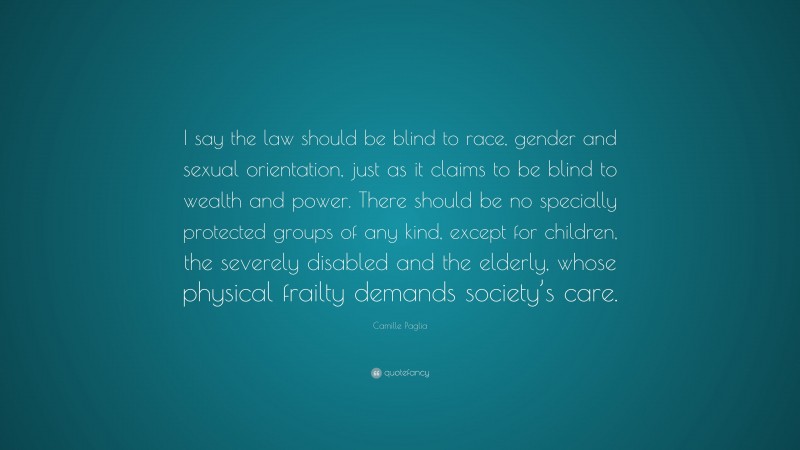 Camille Paglia Quote: “I say the law should be blind to race, gender and sexual orientation, just as it claims to be blind to wealth and power. There should be no specially protected groups of any kind, except for children, the severely disabled and the elderly, whose physical frailty demands society’s care.”
