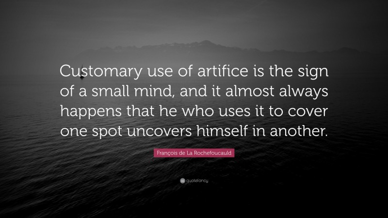François de La Rochefoucauld Quote: “Customary use of artifice is the sign of a small mind, and it almost always happens that he who uses it to cover one spot uncovers himself in another.”