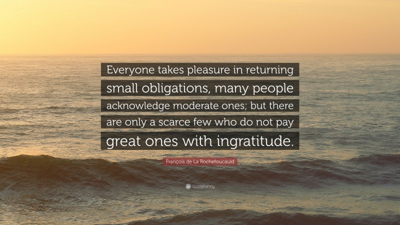 François de La Rochefoucauld Quote: “Everyone takes pleasure in returning small obligations, many people acknowledge moderate ones; but there are only a scarce few who do not pay great ones with ingratitude.”