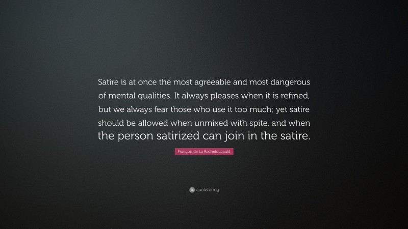 François de La Rochefoucauld Quote: “Satire is at once the most agreeable and most dangerous of mental qualities. It always pleases when it is refined, but we always fear those who use it too much; yet satire should be allowed when unmixed with spite, and when the person satirized can join in the satire.”