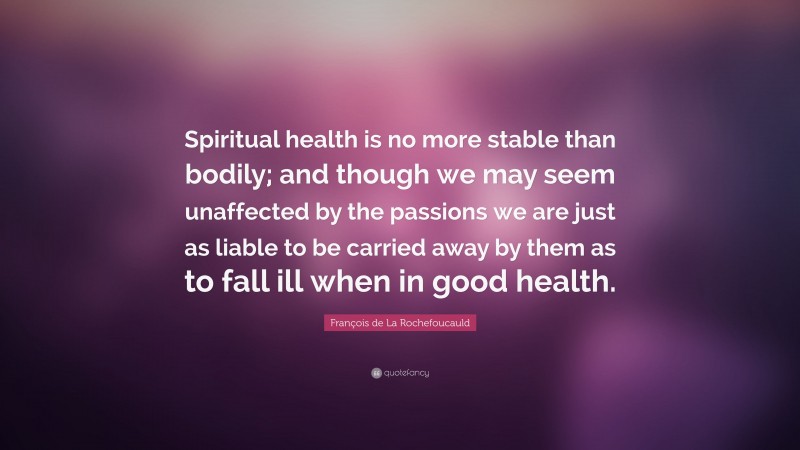 François de La Rochefoucauld Quote: “Spiritual health is no more stable than bodily; and though we may seem unaffected by the passions we are just as liable to be carried away by them as to fall ill when in good health.”