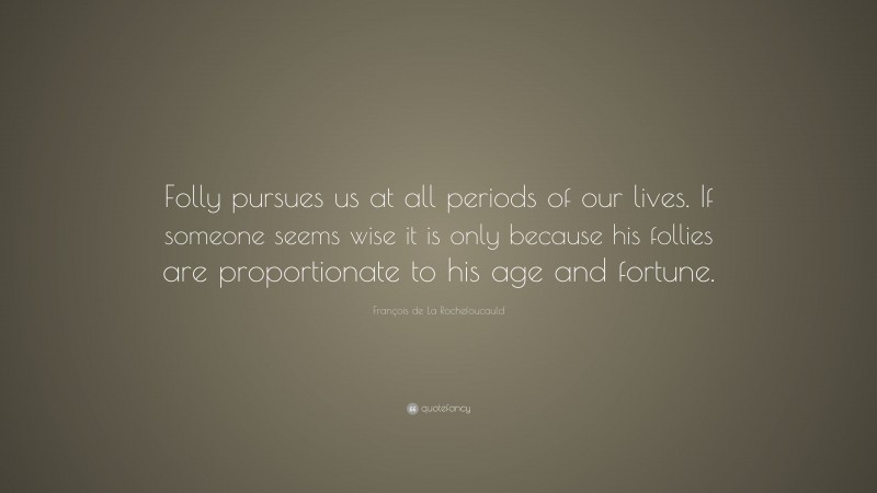François de La Rochefoucauld Quote: “Folly pursues us at all periods of our lives. If someone seems wise it is only because his follies are proportionate to his age and fortune.”
