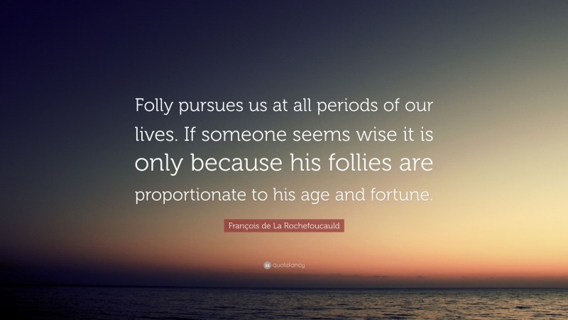 François de La Rochefoucauld Quote: “Folly pursues us at all periods of our lives. If someone seems wise it is only because his follies are proportionate to his age and fortune.”