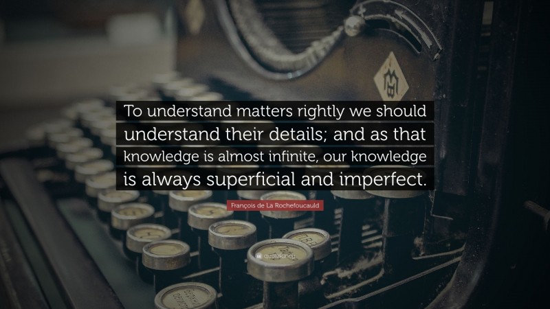 François de La Rochefoucauld Quote: “To understand matters rightly we should understand their details; and as that knowledge is almost infinite, our knowledge is always superficial and imperfect.”