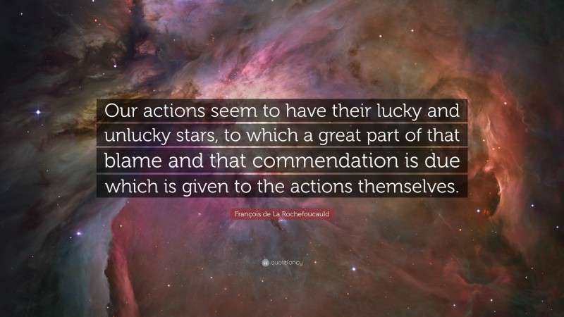 François de La Rochefoucauld Quote: “Our actions seem to have their lucky and unlucky stars, to which a great part of that blame and that commendation is due which is given to the actions themselves.”