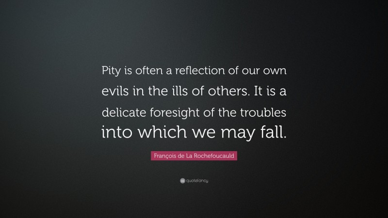 François de La Rochefoucauld Quote: “Pity is often a reflection of our own evils in the ills of others. It is a delicate foresight of the troubles into which we may fall.”