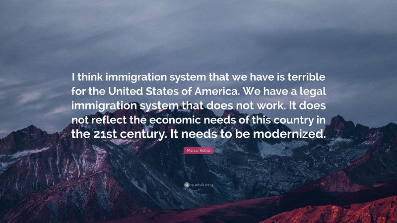Marco Rubio Quote: “I think immigration system that we have is terrible for the United States of America. We have a legal immigration system that does not work. It does not reflect the economic needs of this country in the 21st century. It needs to be modernized.”