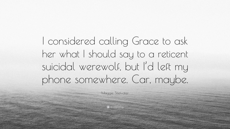 Maggie Stiefvater Quote: “I considered calling Grace to ask her what I should say to a reticent suicidal werewolf, but I’d left my phone somewhere. Car, maybe.”
