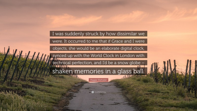 Maggie Stiefvater Quote: “I was suddenly struck by how dissimilar we were. It occurred to me that if Grace and I were objects, she would be an elaborate digital clock, synced up with the World Clock in London with technical perfection, and I’d be a snow globe – shaken memories in a glass ball.”