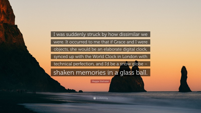 Maggie Stiefvater Quote: “I was suddenly struck by how dissimilar we were. It occurred to me that if Grace and I were objects, she would be an elaborate digital clock, synced up with the World Clock in London with technical perfection, and I’d be a snow globe – shaken memories in a glass ball.”