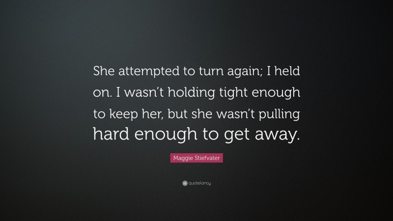 Maggie Stiefvater Quote: “She attempted to turn again; I held on. I wasn’t holding tight enough to keep her, but she wasn’t pulling hard enough to get away.”