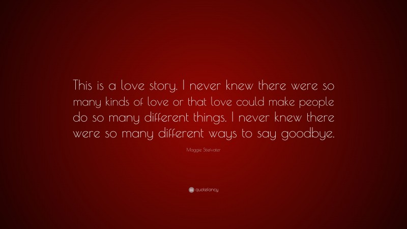 Maggie Stiefvater Quote: “This is a love story. I never knew there were so many kinds of love or that love could make people do so many different things. I never knew there were so many different ways to say goodbye.”