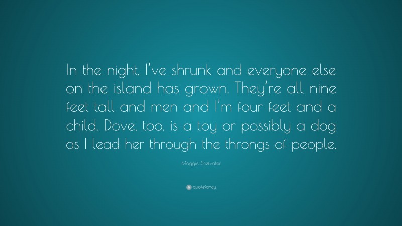 Maggie Stiefvater Quote: “In the night, I’ve shrunk and everyone else on the island has grown. They’re all nine feet tall and men and I’m four feet and a child. Dove, too, is a toy or possibly a dog as I lead her through the throngs of people.”