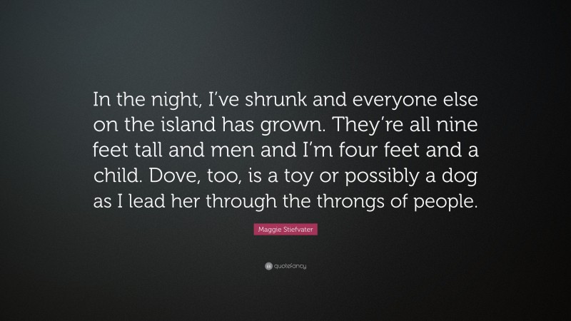 Maggie Stiefvater Quote: “In the night, I’ve shrunk and everyone else on the island has grown. They’re all nine feet tall and men and I’m four feet and a child. Dove, too, is a toy or possibly a dog as I lead her through the throngs of people.”