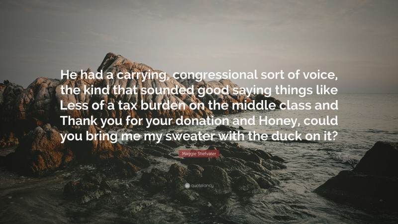 Maggie Stiefvater Quote: “He had a carrying, congressional sort of voice, the kind that sounded good saying things like Less of a tax burden on the middle class and Thank you for your donation and Honey, could you bring me my sweater with the duck on it?”