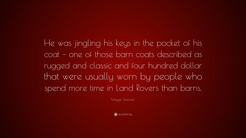 Maggie Stiefvater Quote: “He was jingling his keys in the pocket of his coat – one of those barn coats described as rugged and classic and four hundred dollar that were usually worn by people who spend more time in Land Rovers than barns.”