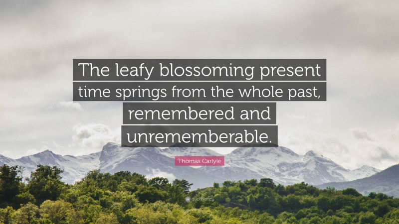Thomas Carlyle Quote: “The leafy blossoming present time springs from the whole past, remembered and unrememberable.”