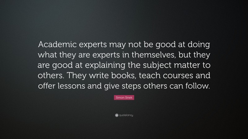 Simon Sinek Quote: “Academic experts may not be good at doing what they are experts in themselves, but they are good at explaining the subject matter to others. They write books, teach courses and offer lessons and give steps others can follow.”