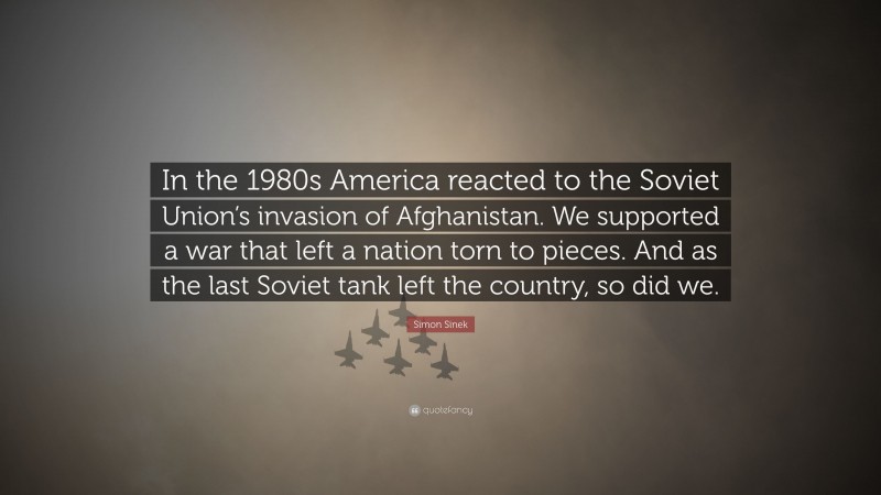 Simon Sinek Quote: “In the 1980s America reacted to the Soviet Union’s invasion of Afghanistan. We supported a war that left a nation torn to pieces. And as the last Soviet tank left the country, so did we.”