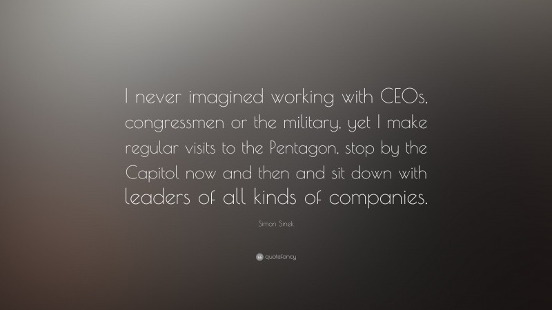Simon Sinek Quote: “I never imagined working with CEOs, congressmen or the military, yet I make regular visits to the Pentagon, stop by the Capitol now and then and sit down with leaders of all kinds of companies.”