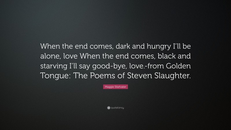 Maggie Stiefvater Quote: “When the end comes, dark and hungry I’ll be alone, love When the end comes, black and starving I’ll say good-bye, love.-from Golden Tongue: The Poems of Steven Slaughter.”