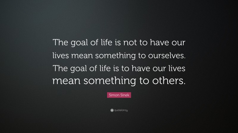 Simon Sinek Quote: “The goal of life is not to have our lives mean something to ourselves. The goal of life is to have our lives mean something to others.”