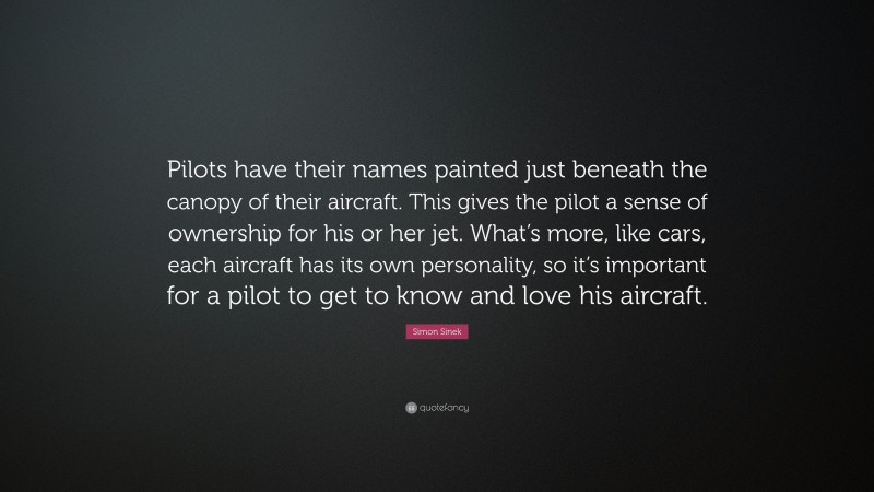 Simon Sinek Quote: “Pilots have their names painted just beneath the canopy of their aircraft. This gives the pilot a sense of ownership for his or her jet. What’s more, like cars, each aircraft has its own personality, so it’s important for a pilot to get to know and love his aircraft.”