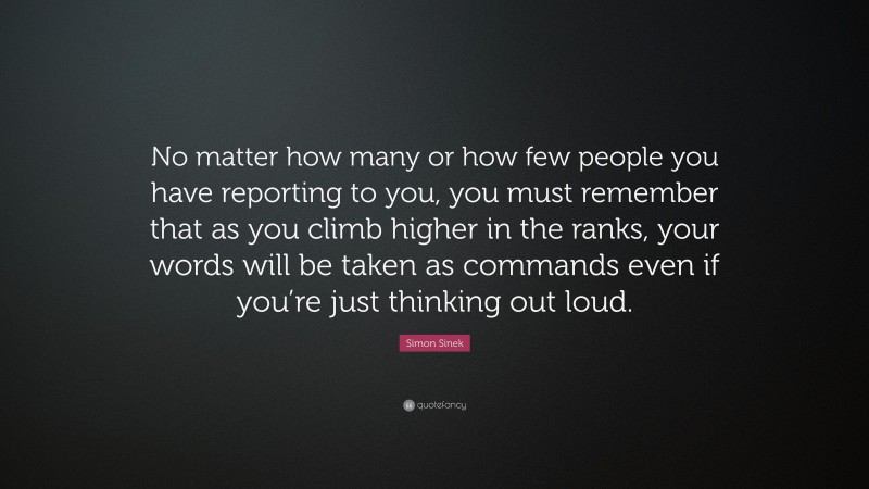 Simon Sinek Quote: “No matter how many or how few people you have reporting to you, you must remember that as you climb higher in the ranks, your words will be taken as commands even if you’re just thinking out loud.”