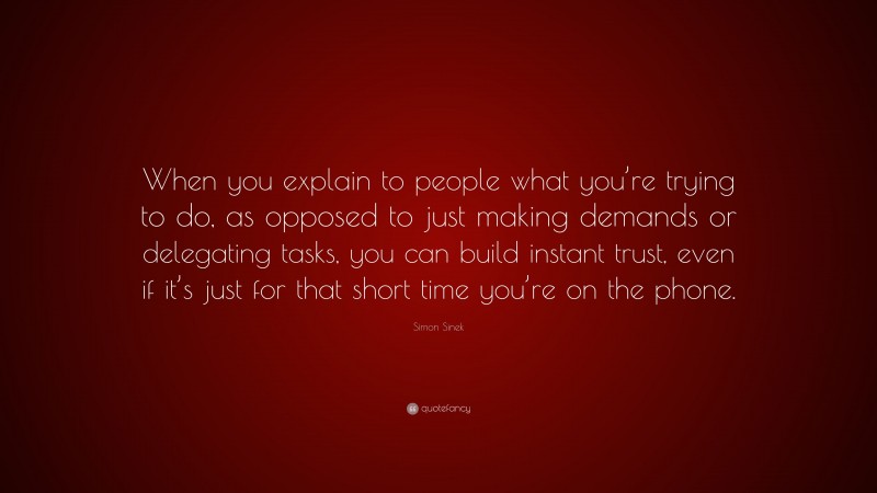 Simon Sinek Quote: “When you explain to people what you’re trying to do, as opposed to just making demands or delegating tasks, you can build instant trust, even if it’s just for that short time you’re on the phone.”