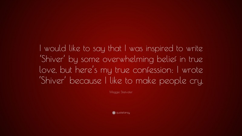 Maggie Stiefvater Quote: “I would like to say that I was inspired to write ‘Shiver’ by some overwhelming belief in true love, but here’s my true confession: I wrote ‘Shiver’ because I like to make people cry.”