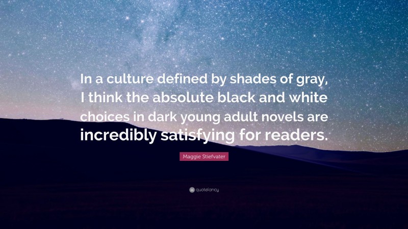 Maggie Stiefvater Quote: “In a culture defined by shades of gray, I think the absolute black and white choices in dark young adult novels are incredibly satisfying for readers.”