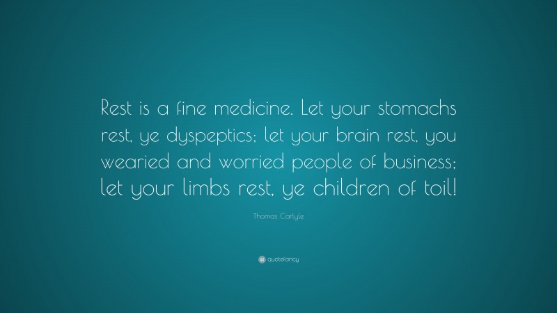 Thomas Carlyle Quote: “Rest is a fine medicine. Let your stomachs rest, ye dyspeptics; let your brain rest, you wearied and worried people of business; let your limbs rest, ye children of toil!”