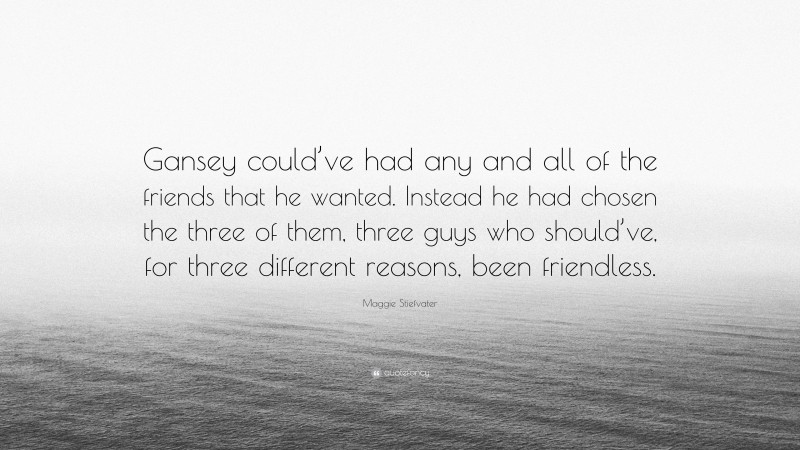 Maggie Stiefvater Quote: “Gansey could’ve had any and all of the friends that he wanted. Instead he had chosen the three of them, three guys who should’ve, for three different reasons, been friendless.”