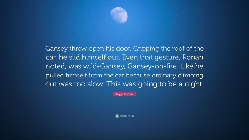 Maggie Stiefvater Quote: “Gansey threw open his door. Gripping the roof of the car, he slid himself out. Even that gesture, Ronan noted, was wild-Gansey, Gansey-on-fire. Like he pulled himself from the car because ordinary climbing out was too slow. This was going to be a night.”
