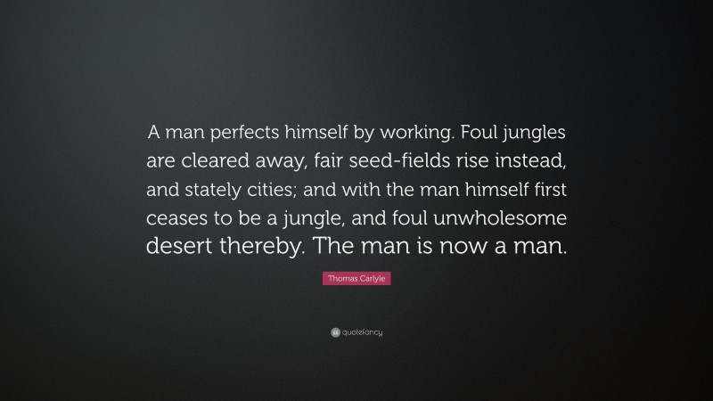 Thomas Carlyle Quote: “A man perfects himself by working. Foul jungles are cleared away, fair seed-fields rise instead, and stately cities; and with the man himself first ceases to be a jungle, and foul unwholesome desert thereby. The man is now a man.”