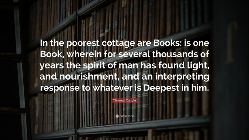 Thomas Carlyle Quote: “In the poorest cottage are Books: is one Book, wherein for several thousands of years the spirit of man has found light, and nourishment, and an interpreting response to whatever is Deepest in him.”