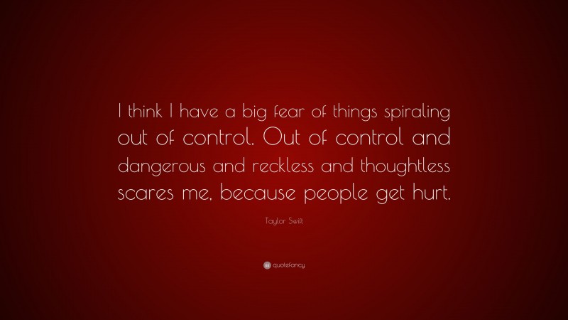 Taylor Swift Quote: “I think I have a big fear of things spiraling out of control. Out of control and dangerous and reckless and thoughtless scares me, because people get hurt.”