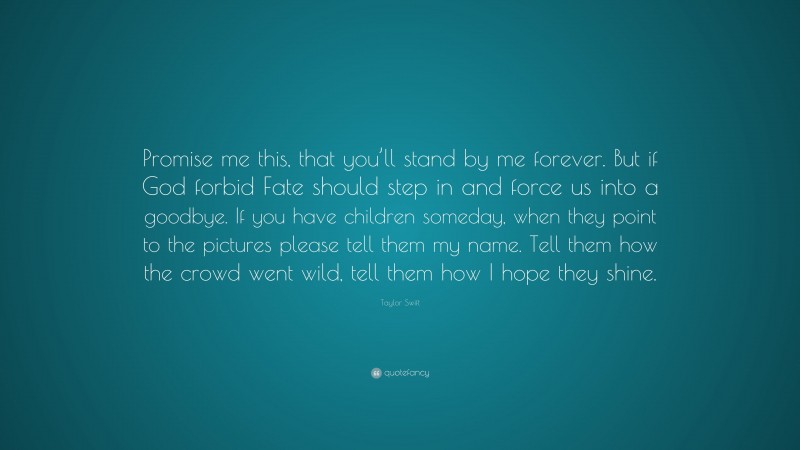 Taylor Swift Quote: “Promise me this, that you’ll stand by me forever. But if God forbid Fate should step in and force us into a goodbye. If you have children someday, when they point to the pictures please tell them my name. Tell them how the crowd went wild, tell them how I hope they shine.”