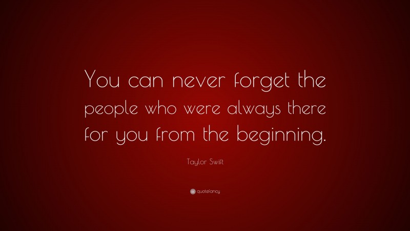 Taylor Swift Quote: “You can never forget the people who were always there for you from the beginning.”